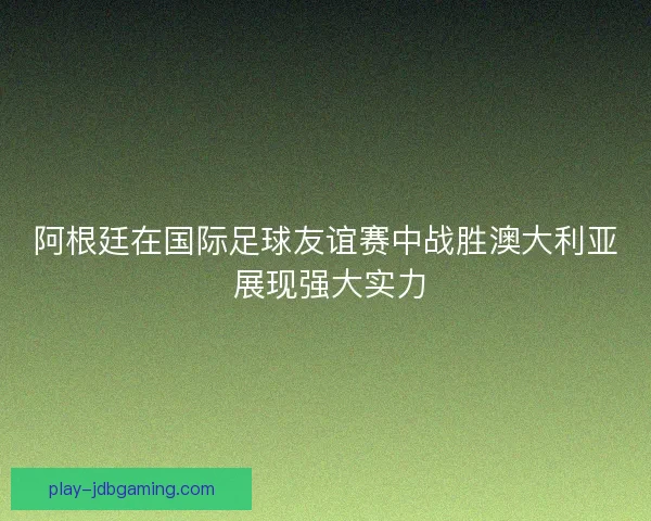 阿根廷在国际足球友谊赛中战胜澳大利亚 展现强大实力