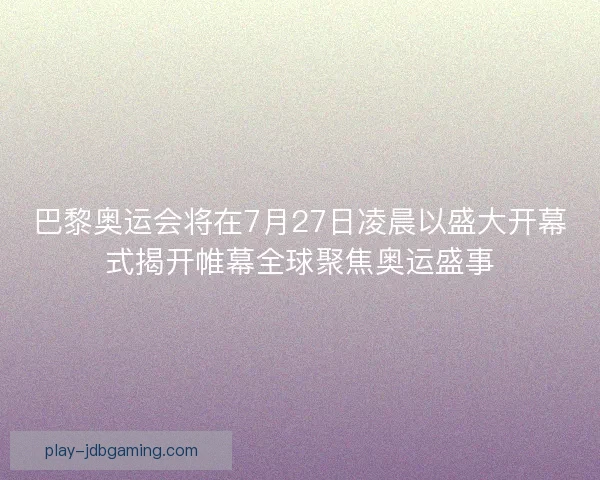 巴黎奥运会将在7月27日凌晨以盛大开幕式揭开帷幕全球聚焦奥运盛事